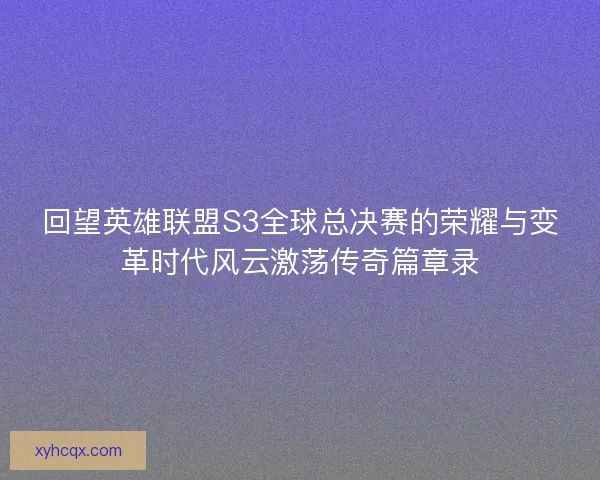 回望英雄联盟S3全球总决赛的荣耀与变革时代风云激荡传奇篇章录