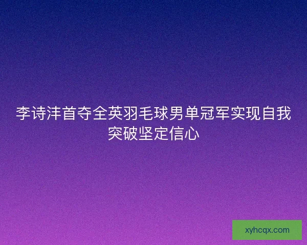 李诗沣首夺全英羽毛球男单冠军实现自我突破坚定信心