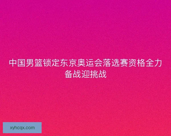 中国男篮锁定东京奥运会落选赛资格全力备战迎挑战